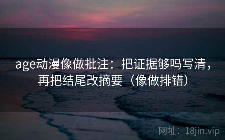 age动漫像做批注：把证据够吗写清，再把结尾改摘要（像做排错）