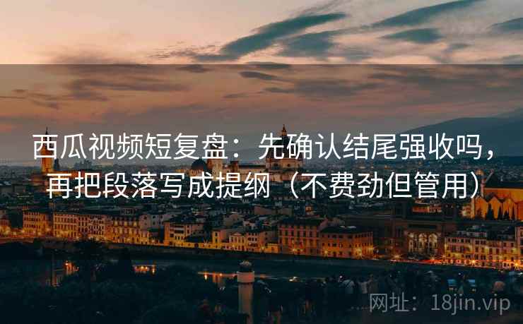 西瓜视频短复盘：先确认结尾强收吗，再把段落写成提纲（不费劲但管用）