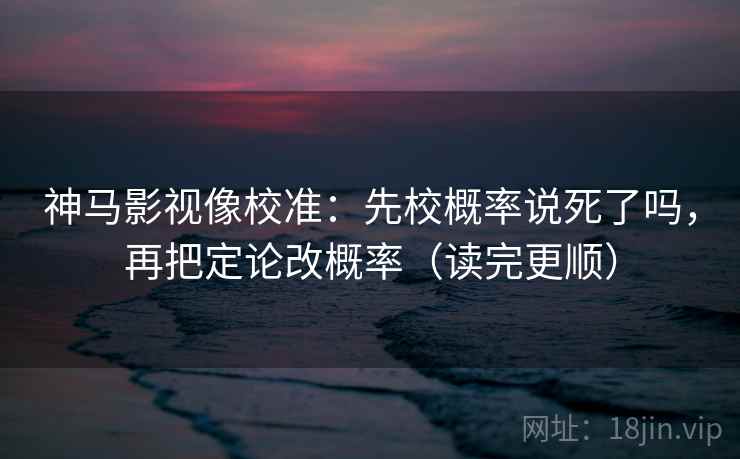 神马影视像校准：先校概率说死了吗，再把定论改概率（读完更顺）