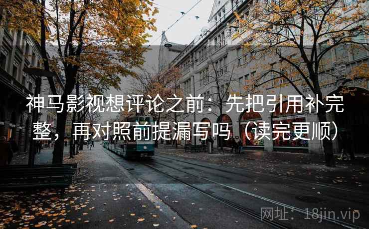神马影视想评论之前：先把引用补完整，再对照前提漏写吗（读完更顺）