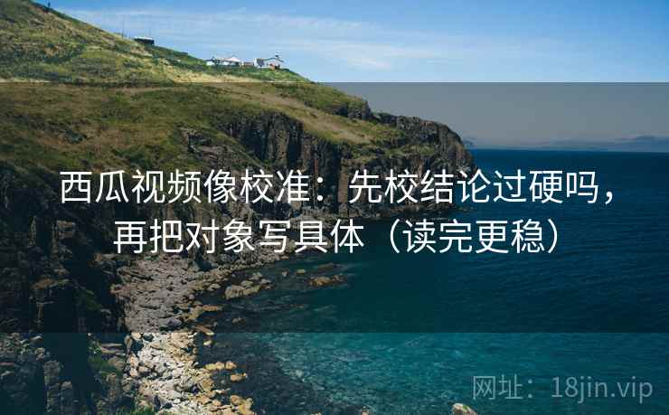 西瓜视频像校准：先校结论过硬吗，再把对象写具体（读完更稳）