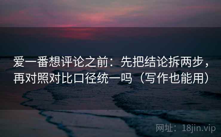 爱一番想评论之前：先把结论拆两步，再对照对比口径统一吗（写作也能用）