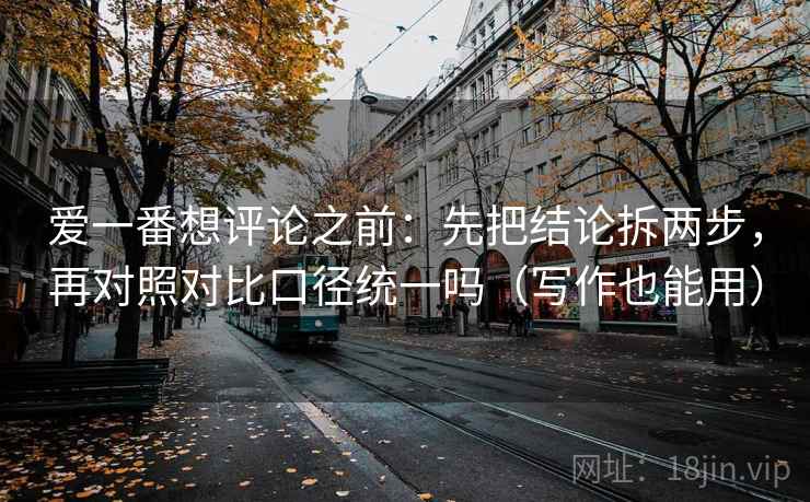 爱一番想评论之前：先把结论拆两步，再对照对比口径统一吗（写作也能用）  第2张