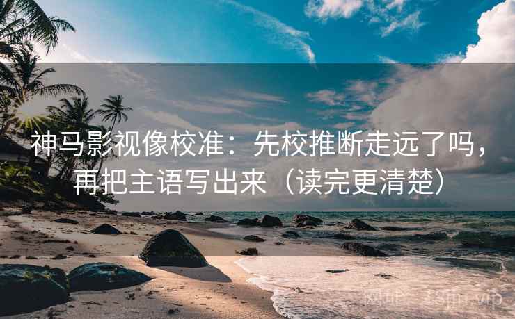 神马影视像校准：先校推断走远了吗，再把主语写出来（读完更清楚）