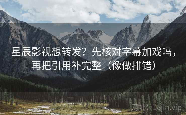 星辰影视想转发？先核对字幕加戏吗，再把引用补完整（像做排错）