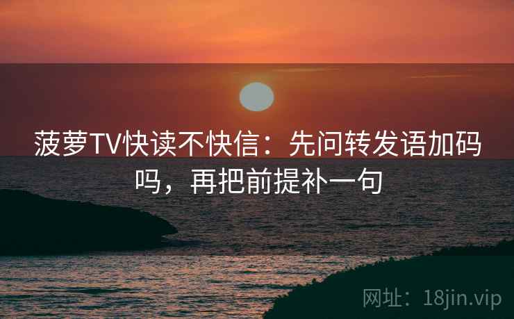 菠萝TV快读不快信：先问转发语加码吗，再把前提补一句