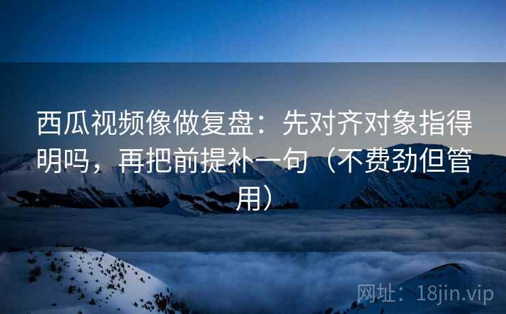 西瓜视频像做复盘:先对齐对象指得明吗,再把前提补一句(不费劲但管用) 第2张 西瓜视频像做复盘:先对齐对象指得明吗,再把前提补一句(不费劲但管用) 第2张