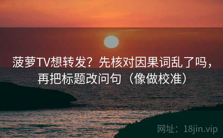菠萝TV想转发?先核对因果词乱了吗,再把标题改问句(像做校准)
