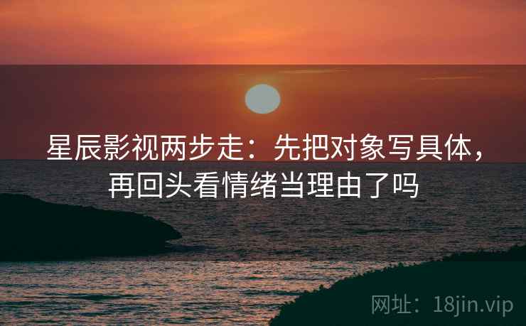 星辰影视两步走:先把对象写具体,再回头看情绪当理由了吗 第2张 星辰影视两步走:先把对象写具体,再回头看情绪当理由了吗 第2张