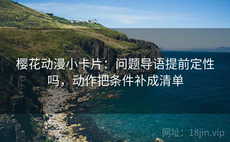 樱花动漫小卡片:问题导语提前定性吗,动作把条件补成清单