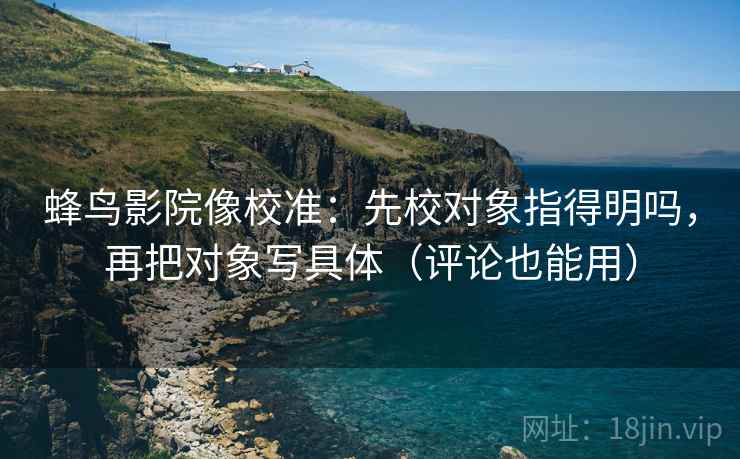 蜂鸟影院像校准：先校对象指得明吗，再把对象写具体（评论也能用）
