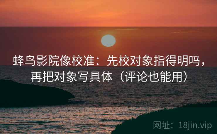 蜂鸟影院像校准:先校对象指得明吗,再把对象写具体(评论也能用) 第2张 蜂鸟影院像校准:先校对象指得明吗,再把对象写具体(评论也能用) 第2张