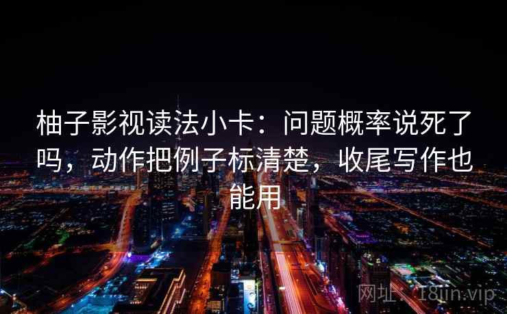 柚子影视读法小卡:问题概率说死了吗,动作把例子标清楚,收尾写作也能用 第2张 柚子影视读法小卡:问题概率说死了吗,动作把例子标清楚,收尾写作也能用 第2张