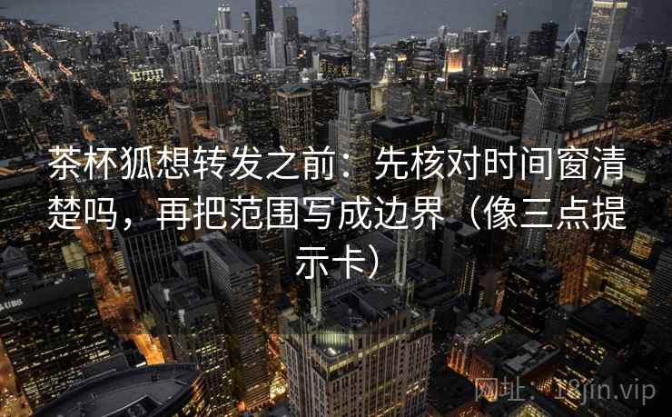 茶杯狐想转发之前:先核对时间窗清楚吗,再把范围写成边界(像三点提示卡)