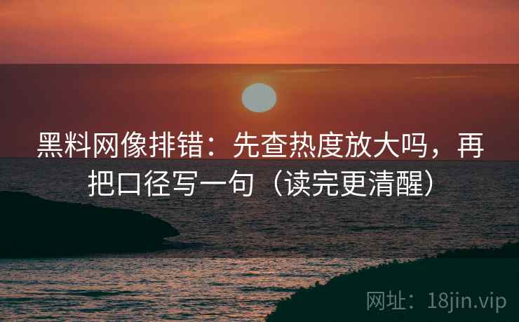 黑料网像排错:先查热度放大吗,再把口径写一句(读完更清醒) 第2张 黑料网像排错:先查热度放大吗,再把口径写一句(读完更清醒) 第2张
