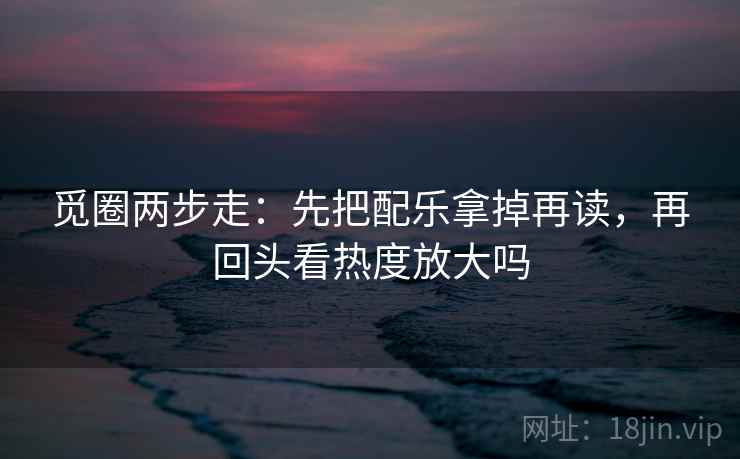 觅圈两步走:先把配乐拿掉再读,再回头看热度放大吗