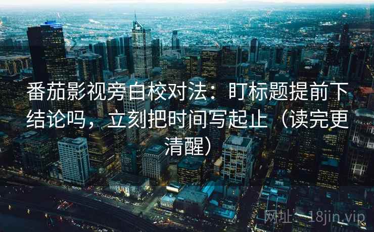 番茄影视旁白校对法:盯标题提前下结论吗,立刻把时间写起止(读完更清醒)