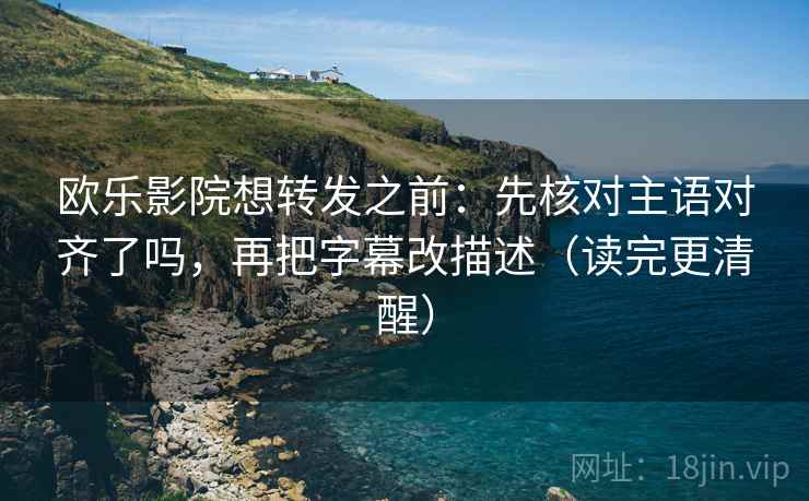 欧乐影院想转发之前:先核对主语对齐了吗,再把字幕改描述(读完更清醒)