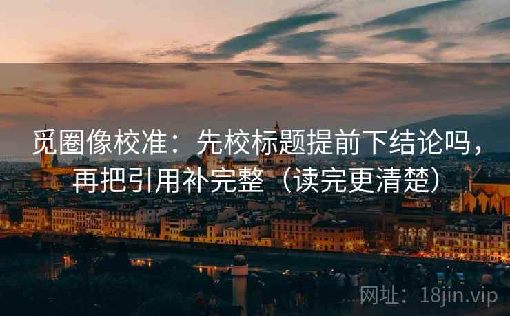 觅圈像校准:先校标题提前下结论吗,再把引用补完整(读完更清楚)