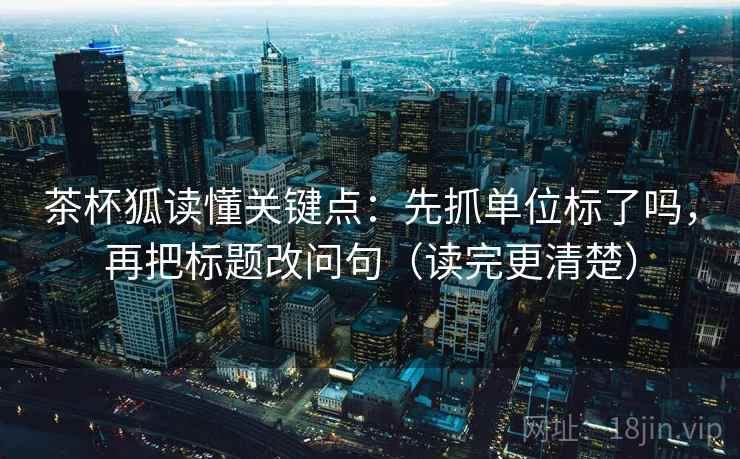 茶杯狐读懂关键点:先抓单位标了吗,再把标题改问句(读完更清楚) 第2张 茶杯狐读懂关键点:先抓单位标了吗,再把标题改问句(读完更清楚) 第2张